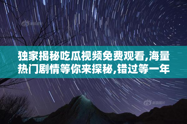 独家揭秘吃瓜视频免费观看,海量热门剧情等你来探秘,错过等一年