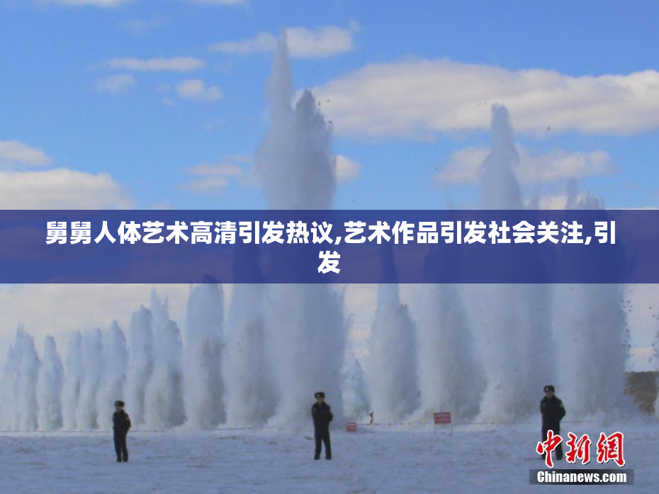 舅舅人体艺术高清引发热议,艺术作品引发社会关注,引发