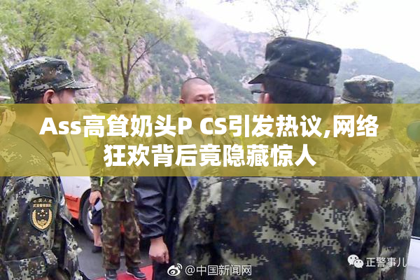 Ass高耸奶头P CS引发热议,网络狂欢背后竟隐藏惊人