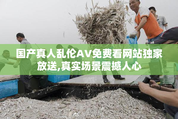 国产真人乱伦AV免费看网站独家放送,真实场景震撼人心
