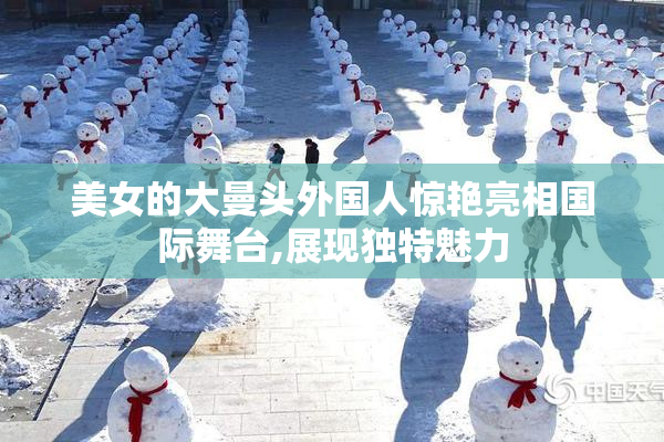 美女的大曼头外国人惊艳亮相国际舞台,展现独特魅力