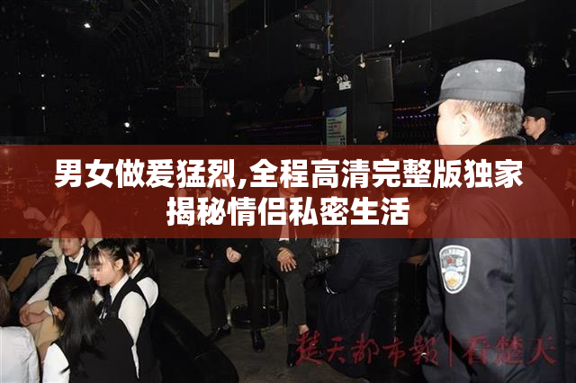 男女做爰猛烈,全程高清完整版独家揭秘情侣私密生活