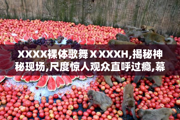 XXXX裸体歌舞ⅩXXXH,揭秘神秘现场,尺度惊人观众直呼过瘾,幕后真相