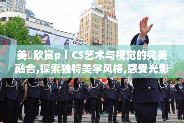 美泬欣赏pⅰCS艺术与视觉的完美融合,探索独特美学风格,感受光影