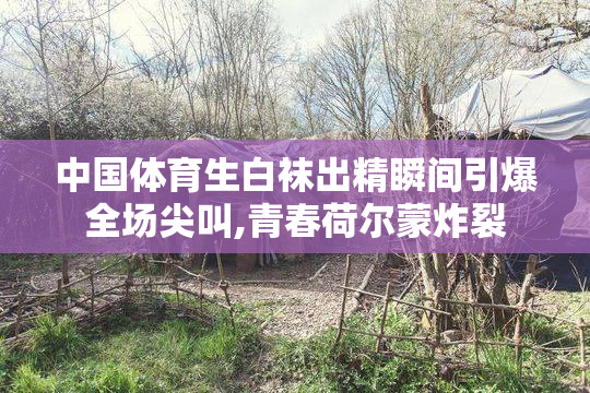 中国体育生白袜出精瞬间引爆全场尖叫,青春荷尔蒙炸裂