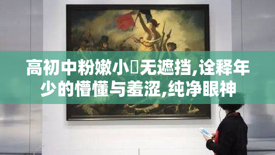 高初中粉嫩小泬无遮挡,诠释年少的懵懂与羞涩,纯净眼神