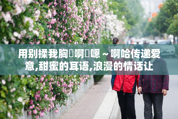 用别揉我胸⋯啊⋯嗯～啊哈传递爱意,甜蜜的耳语,浪漫的情话让