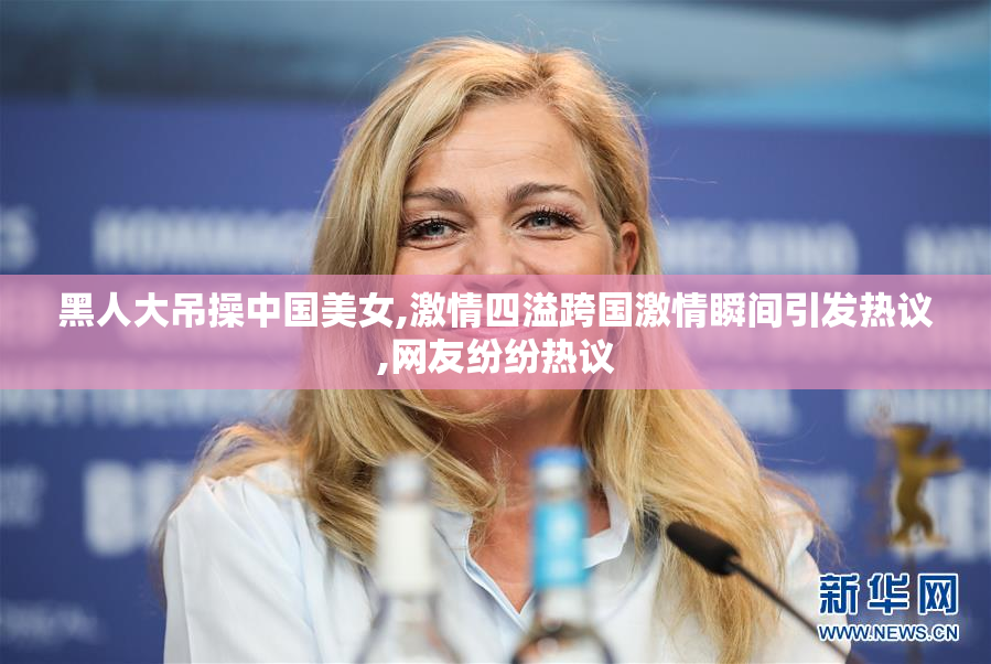 黑人大吊操中国美女,激情四溢跨国激情瞬间引发热议,网友纷纷热议