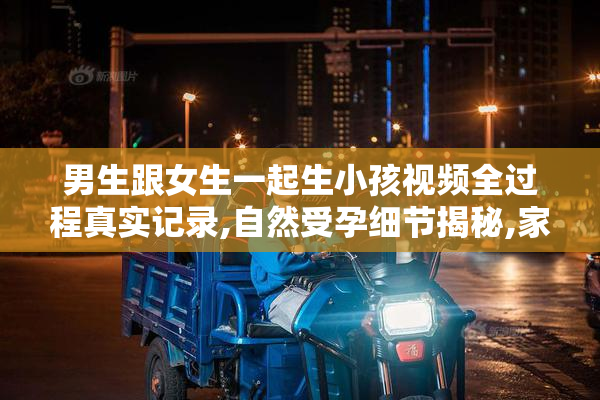 男生跟女生一起生小孩视频全过程真实记录,自然受孕细节揭秘,家庭