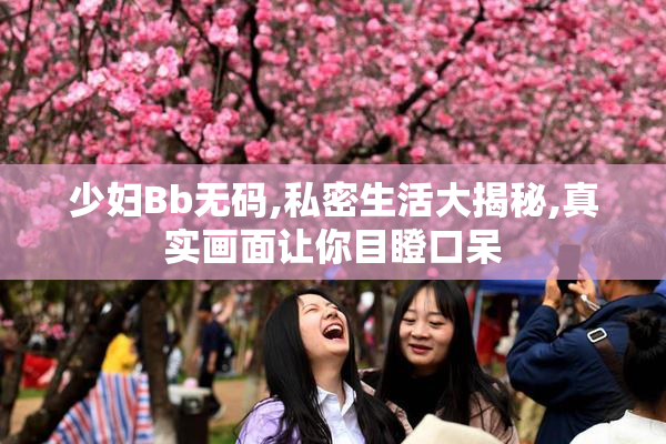 少妇Bb无码,私密生活大揭秘,真实画面让你目瞪口呆
