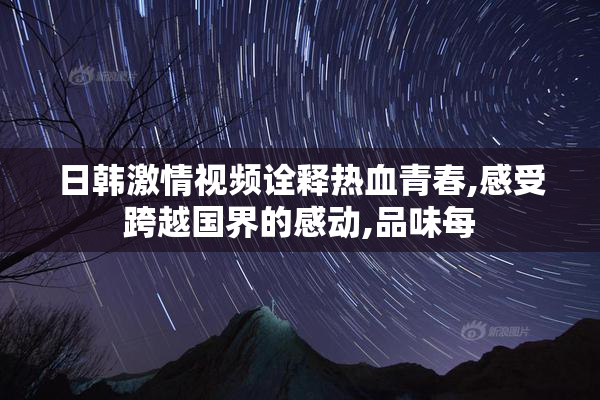日韩激情视频诠释热血青春,感受跨越国界的感动,品味每