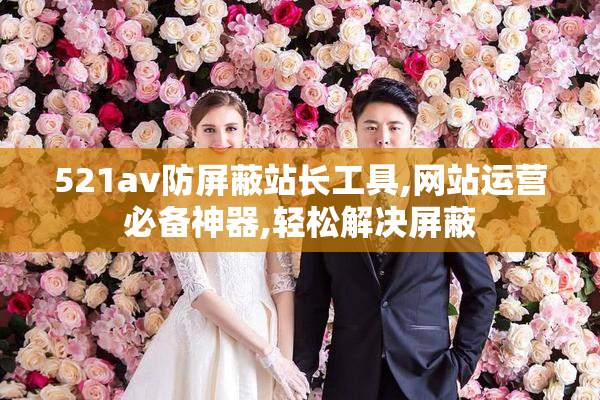 521av防屏蔽站长工具,网站运营必备神器,轻松解决屏蔽