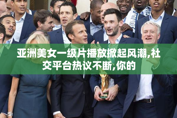 亚洲美女一级片播放掀起风潮,社交平台热议不断,你的