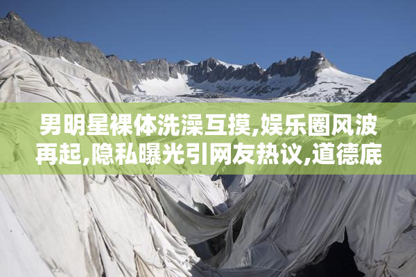 男明星裸体洗澡互摸,娱乐圈风波再起,隐私曝光引网友热议,道德底线