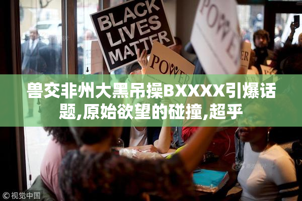 兽交非州大黑吊操BXXXX引爆话题,原始欲望的碰撞,超乎