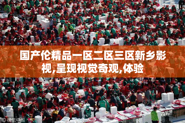 国产伦精品一区二区三区新乡影视,呈现视觉奇观,体验