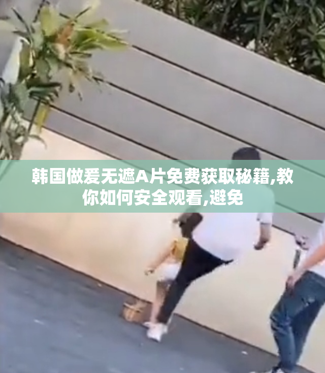 韩国做爰无遮A片免费获取秘籍,教你如何安全观看,避免