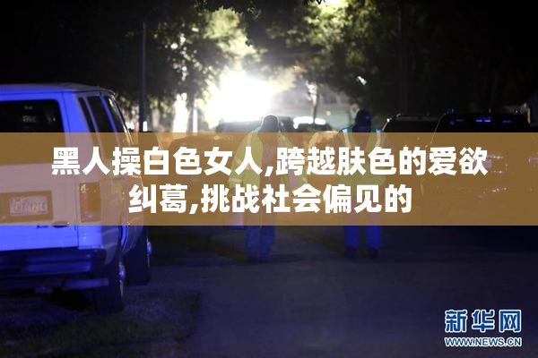 黑人操白色女人,跨越肤色的爱欲纠葛,挑战社会偏见的