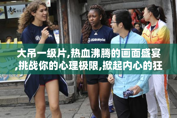 大吊一级片,热血沸腾的画面盛宴,挑战你的心理极限,掀起内心的狂热