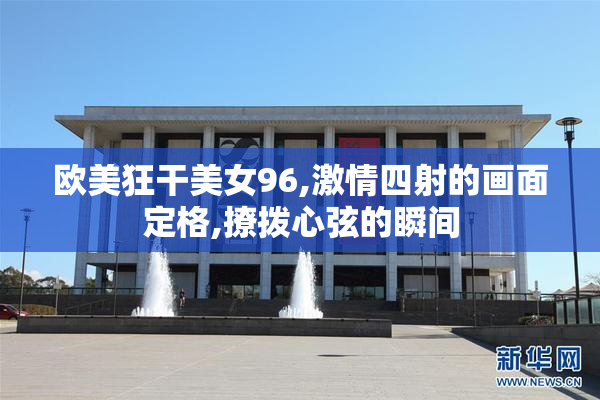 欧美狂干美女96,激情四射的画面定格,撩拨心弦的瞬间