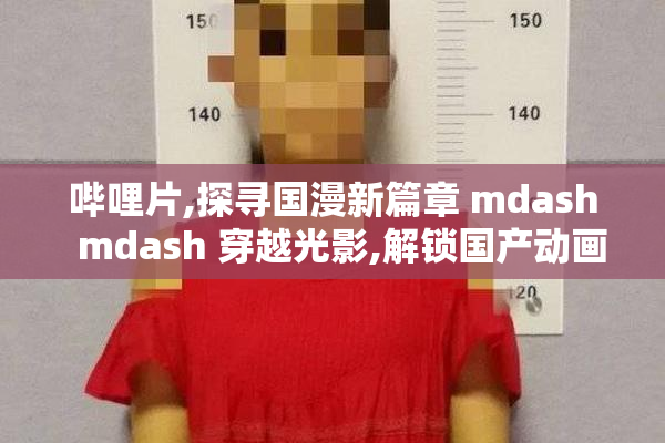 哔哩片,探寻国漫新篇章 mdash  mdash 穿越光影,解锁国产动画新