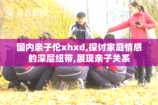 国内亲子伦xhxd,探讨家庭情感的深层纽带,展现亲子关系