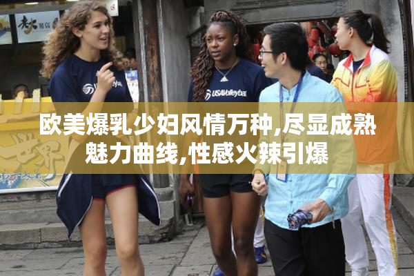 欧美爆乳少妇风情万种,尽显成熟魅力曲线,性感火辣引爆