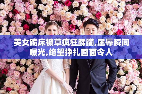 美女跪床被草疯狂蹂躏,屈辱瞬间曝光,绝望挣扎画面令人
