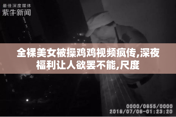 全裸美女被操鸡鸡视频疯传,深夜福利让人欲罢不能,尺度