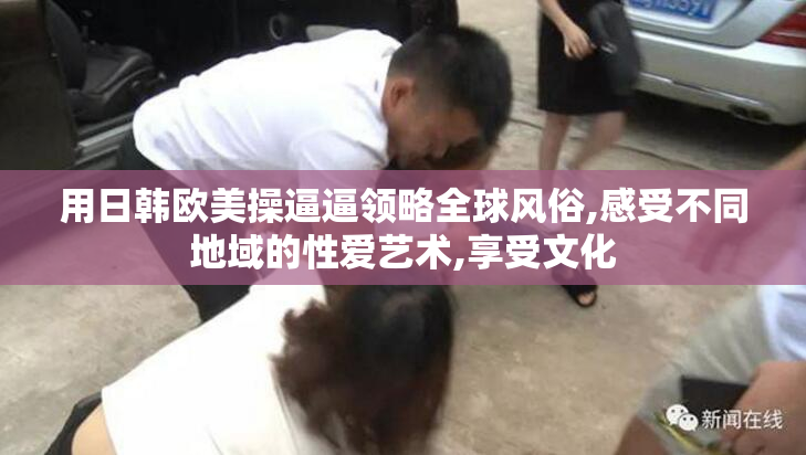 用日韩欧美操逼逼领略全球风俗,感受不同地域的性爱艺术,享受文化