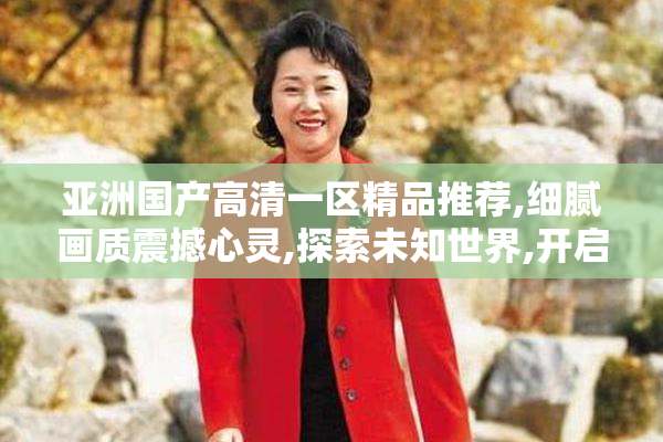 亚洲国产高清一区精品推荐,细腻画质震撼心灵,探索未知世界,开启