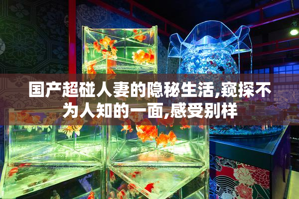 国产超碰人妻的隐秘生活,窥探不为人知的一面,感受别样