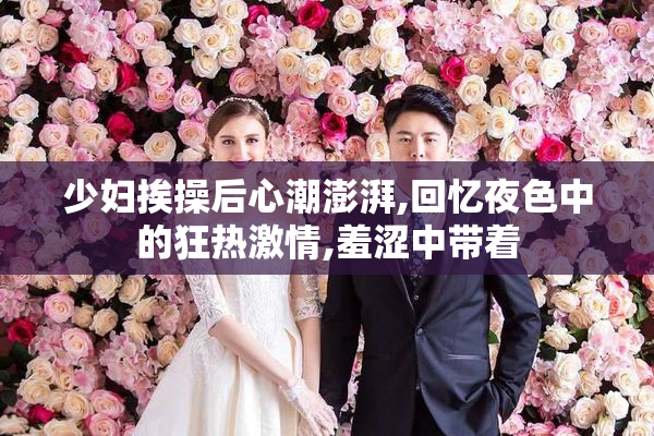 少妇挨操后心潮澎湃,回忆夜色中的狂热激情,羞涩中带着