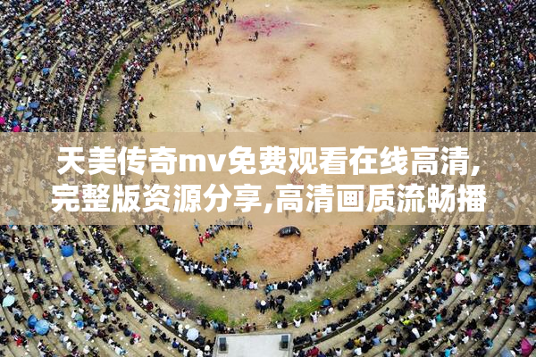天美传奇mv免费观看在线高清,完整版资源分享,高清画质流畅播放
