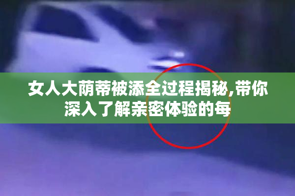 女人大荫蒂被添全过程揭秘,带你深入了解亲密体验的每