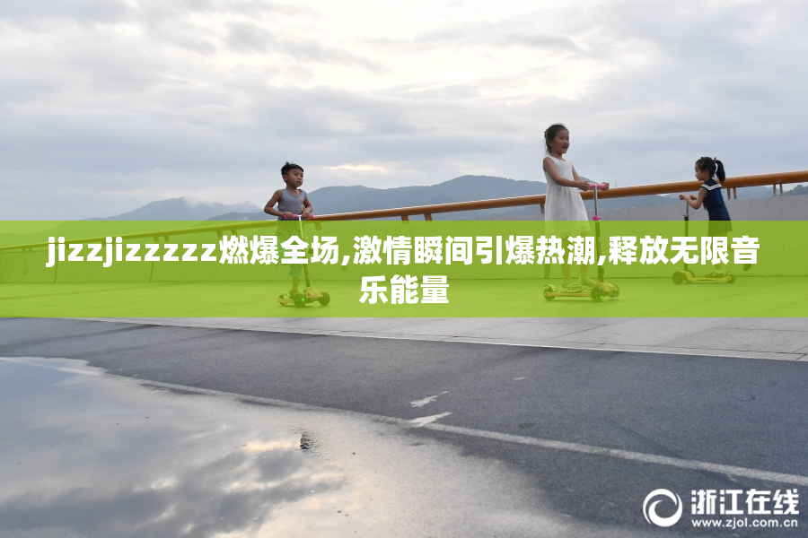 jizzjizzzzz燃爆全场,激情瞬间引爆热潮,释放无限音乐能量