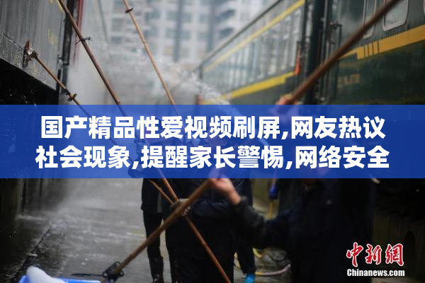 国产精品性爱视频刷屏,网友热议社会现象,提醒家长警惕,网络安全
