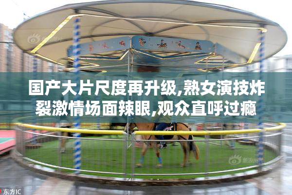 国产大片尺度再升级,熟女演技炸裂激情场面辣眼,观众直呼过瘾