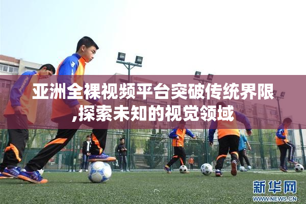 亚洲全裸视频平台突破传统界限,探索未知的视觉领域