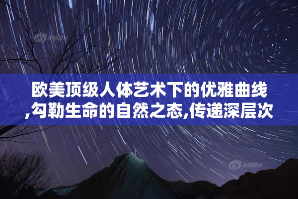 欧美顶级人体艺术下的优雅曲线,勾勒生命的自然之态,传递深层次的