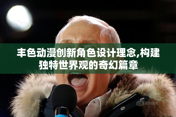 丰色动漫创新角色设计理念,构建独特世界观的奇幻篇章