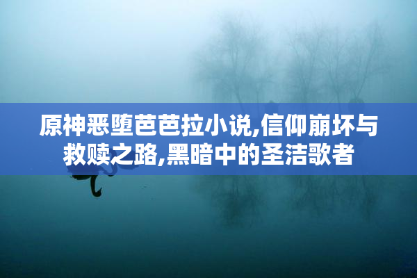原神恶堕芭芭拉小说,信仰崩坏与救赎之路,黑暗中的圣洁歌者