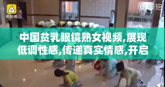 中国贫乳眼镜熟女视频,展现低调性感,传递真实情感,开启一段特别