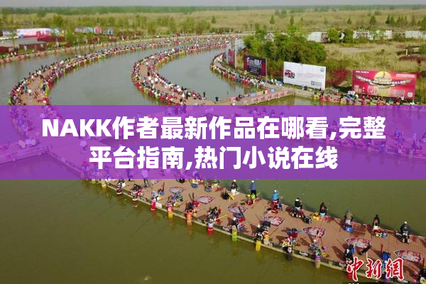 NAKK作者最新作品在哪看,完整平台指南,热门小说在线