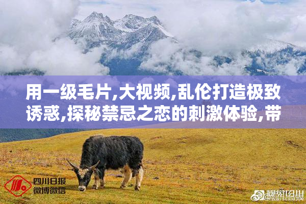 用一级毛片,大视频,乱伦打造极致诱惑,探秘禁忌之恋的刺激体验,带