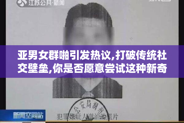 亚男女群啪引发热议,打破传统社交壁垒,你是否愿意尝试这种新奇