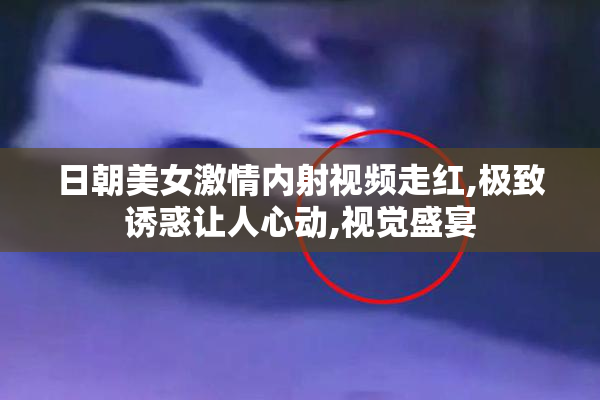 日朝美女激情内射视频走红,极致诱惑让人心动,视觉盛宴