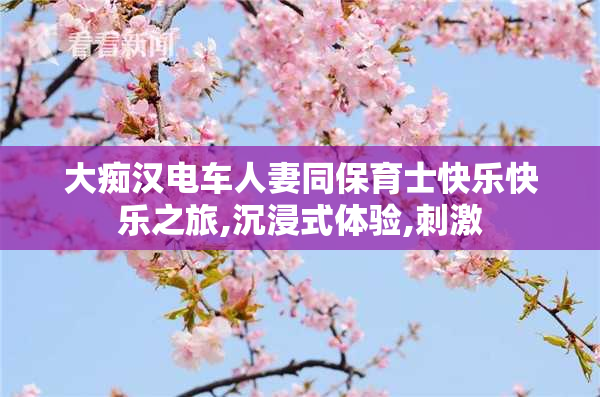 大痴汉电车人妻同保育士快乐快乐之旅,沉浸式体验,刺激