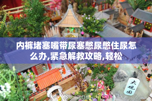 内裤堵塞嘴带尿塞憋尿憋住尿怎么办,紧急解救攻略,轻松