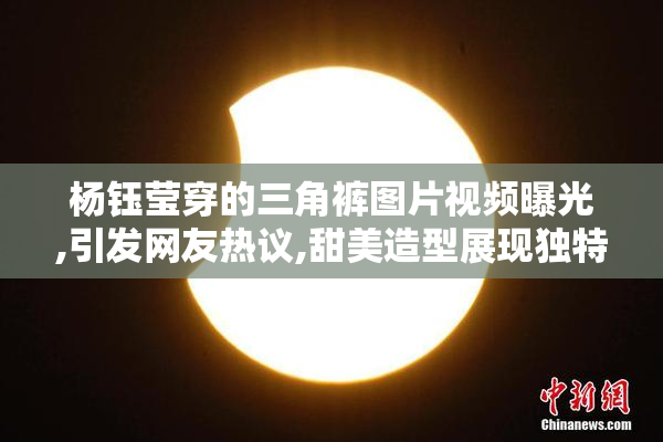 杨钰莹穿的三角裤图片视频曝光,引发网友热议,甜美造型展现独特魅力